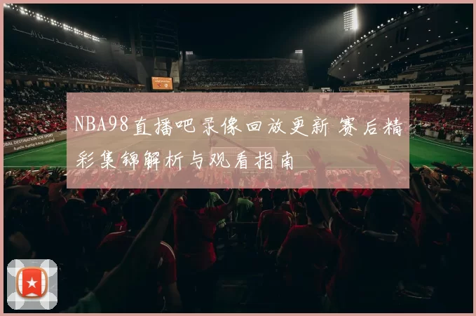NBA98直播吧录像回放更新 赛后精彩集锦解析与观看指南