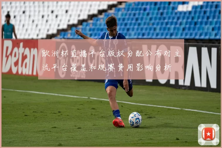 欧洲杯直播平台版权分配公布对主流平台覆盖和观赛费用影响分析
