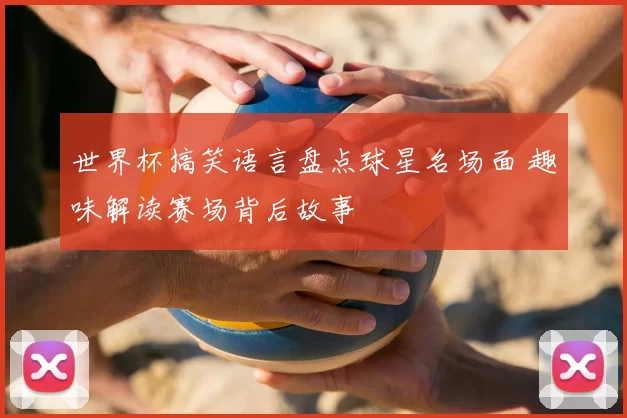 世界杯搞笑语言盘点球星名场面 趣味解读赛场背后故事
