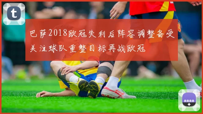 巴萨2018欧冠失利后阵容调整备受关注球队重整目标再战欧冠