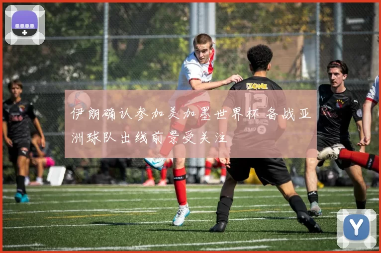 伊朗确认参加美加墨世界杯 备战亚洲球队出线前景受关注